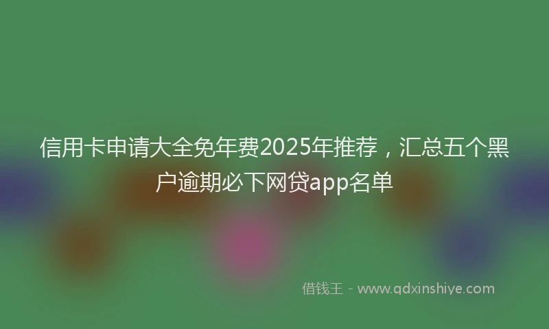 信用卡申请大全免年费2025年推荐，汇总五个黑户逾期必下网贷app名单