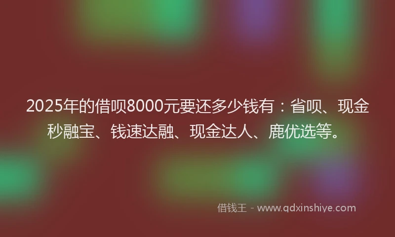 2025年的借呗8000元要还多少钱有：省呗、现金秒融宝、钱速达融、现金达人、鹿优选等。