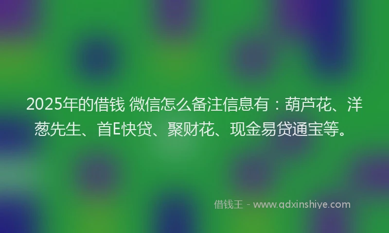2025年的借钱 微信怎么备注信息有：葫芦花、洋葱先生、首E快贷、聚财花、现金易贷通宝等。