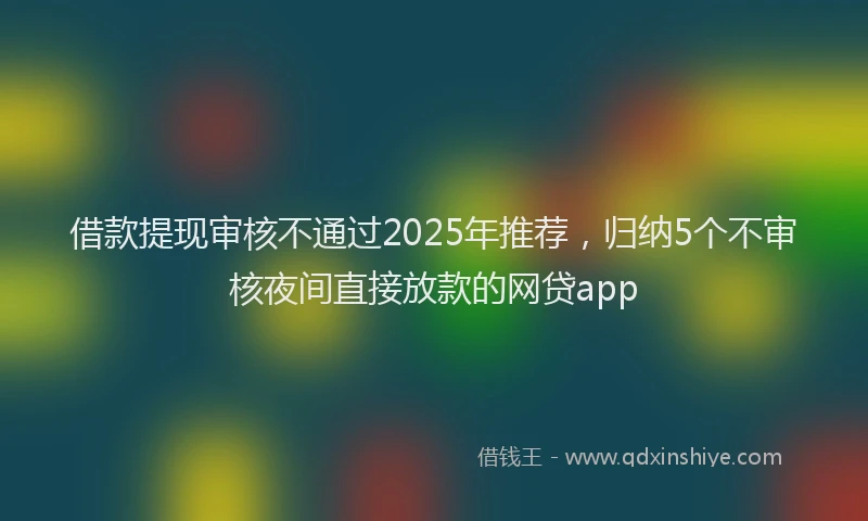 借款提现审核不通过2025年推荐，归纳5个不审核夜间直接放款的网贷app