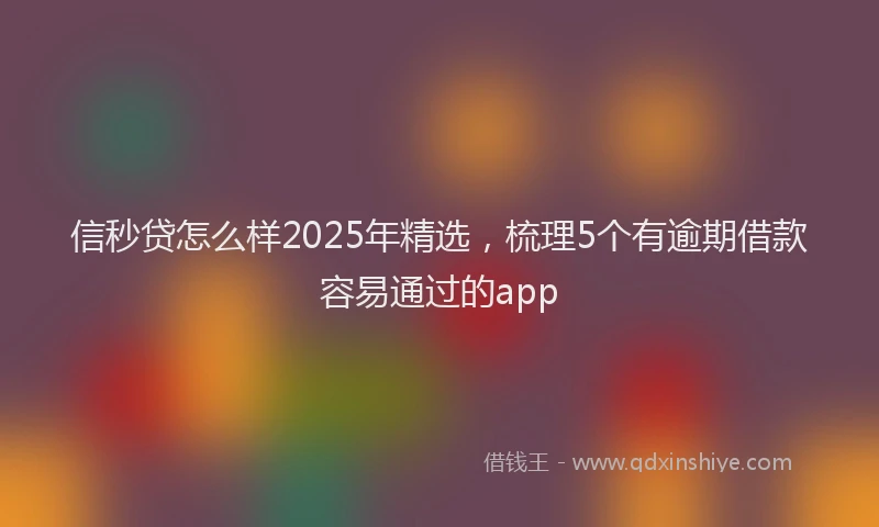 信秒贷怎么样2025年精选，梳理5个有逾期借款容易通过的app