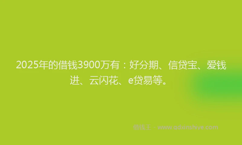 2025年的借钱3900万有：好分期、信贷宝、爱钱进、云闪花、e贷易等。