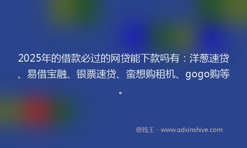 2025年的借款必过的网贷能下款吗有：洋葱速贷、易借宝融、银票速贷、蛮想购租机、gogo购等。
