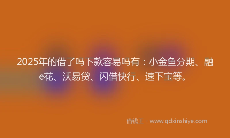 2025年的借了吗下款容易吗有：小金鱼分期、融e花、沃易贷、闪借快行、速下宝等。