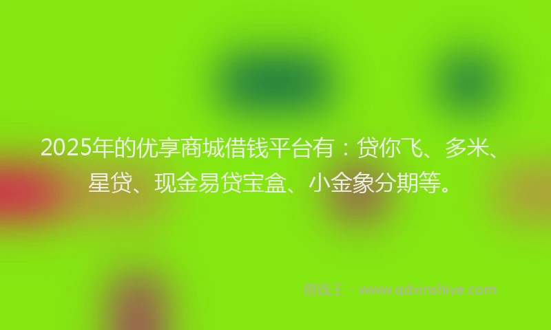 2025年的优享商城借钱平台有：贷你飞、多米、星贷、现金易贷宝盒、小金象分期等。