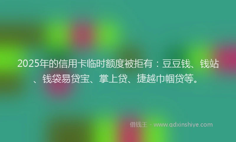 2025年的信用卡临时额度被拒有：豆豆钱、钱站、钱袋易贷宝、掌上贷、捷越巾帼贷等。