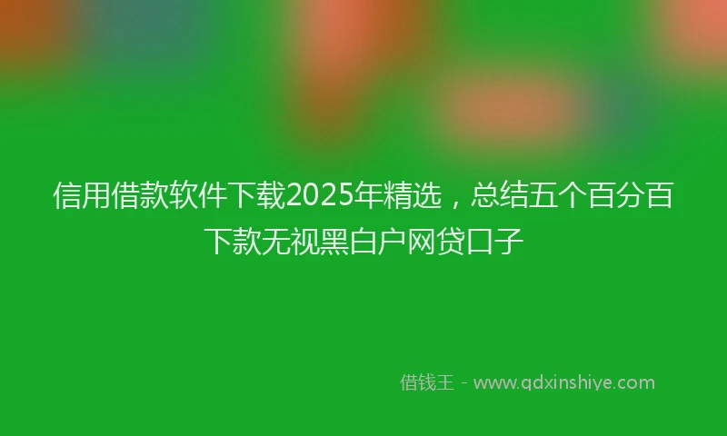 信用借款软件下载2025年精选，总结五个百分百下款无视黑白户网贷口子