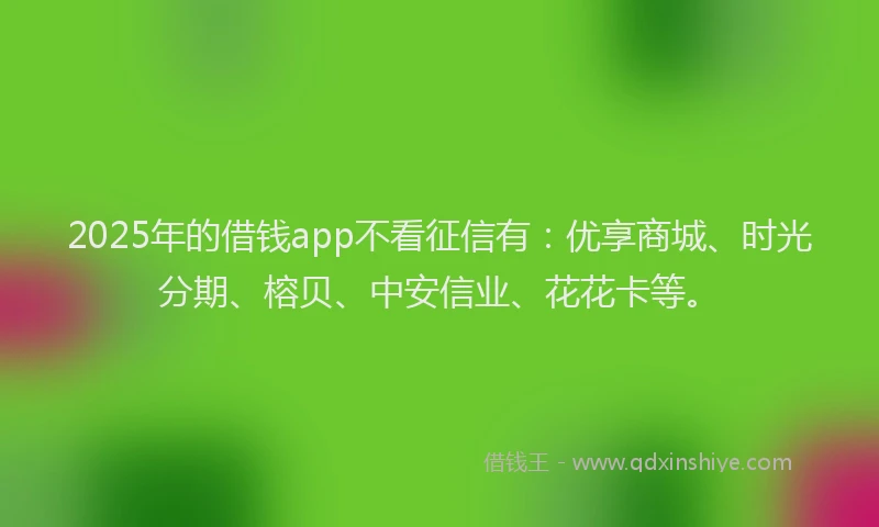 2025年的借钱app不看征信有：优享商城、时光分期、榕贝、中安信业、花花卡等。