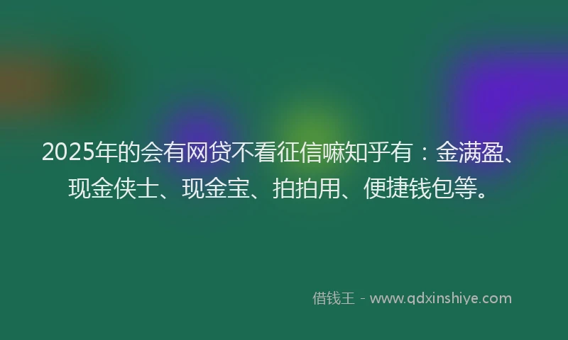 2025年的会有网贷不看征信嘛知乎有：金满盈、现金侠士、现金宝、拍拍用、便捷钱包等。
