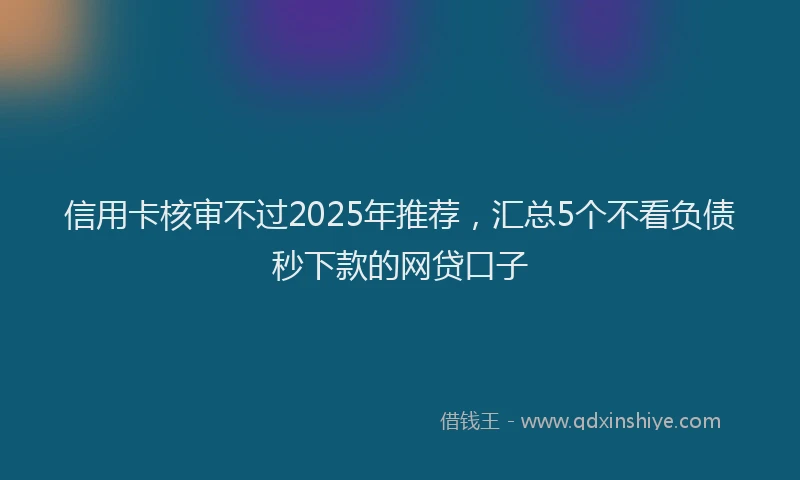 信用卡核审不过2025年推荐，汇总5个不看负债秒下款的网贷口子