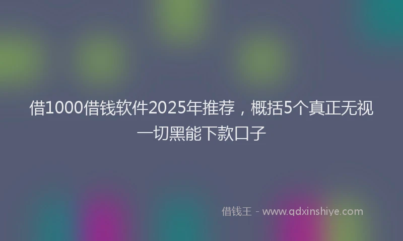 借1000借钱软件2025年推荐，概括5个真正无视一切黑能下款口子