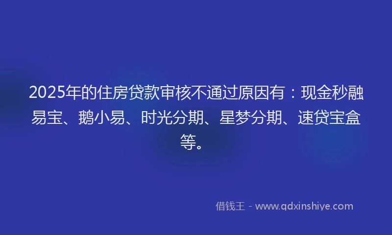 2025年的住房贷款审核不通过原因有：现金秒融易宝、鹅小易、时光分期、星梦分期、速贷宝盒等。