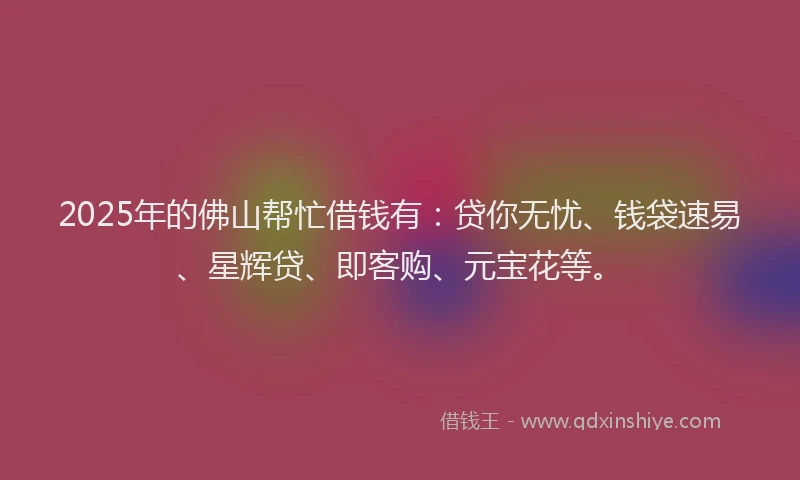 2025年的佛山帮忙借钱有：贷你无忧、钱袋速易、星辉贷、即客购、元宝花等。