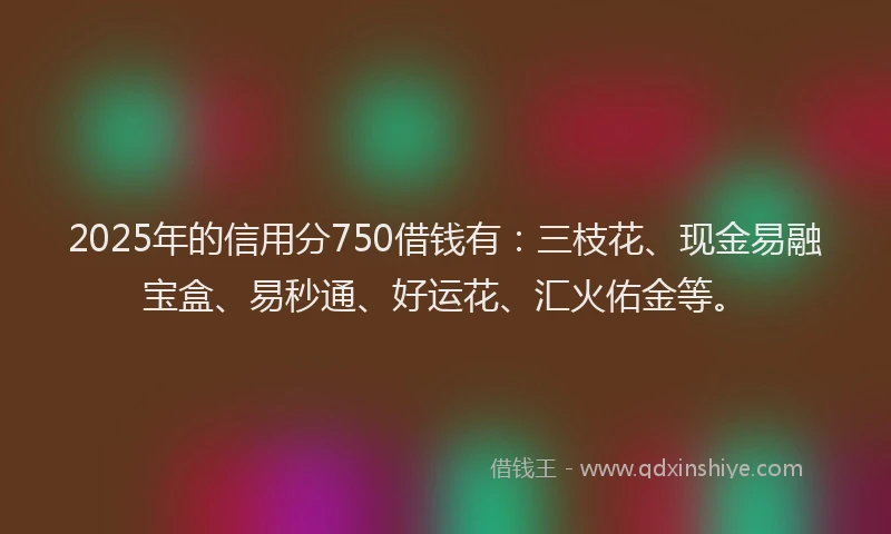 2025年的信用分750借钱有：三枝花、现金易融宝盒、易秒通、好运花、汇火佑金等。