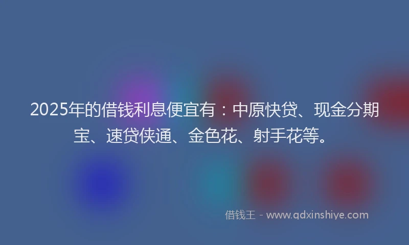 2025年的借钱利息便宜有：中原快贷、现金分期宝、速贷侠通、金色花、射手花等。