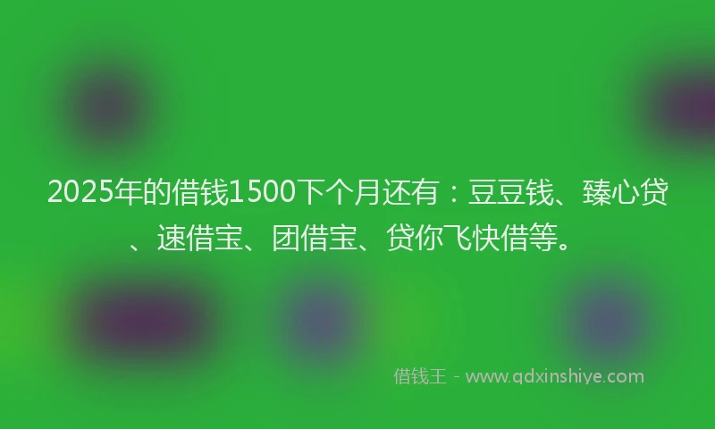 2025年的借钱1500下个月还有：豆豆钱、臻心贷、速借宝、团借宝、贷你飞快借等。