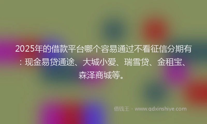 2025年的借款平台哪个容易通过不看征信分期有：现金易贷通途、大城小爱、瑞雪贷、金租宝、森泽商城等。