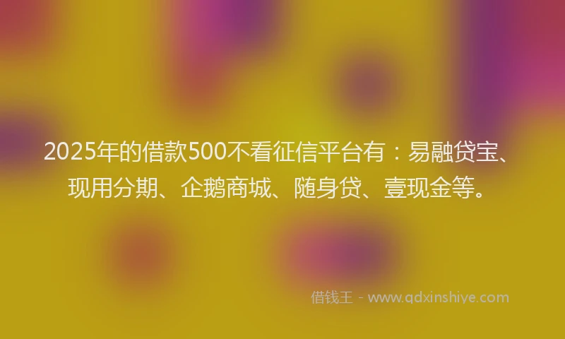 2025年的借款500不看征信平台有：易融贷宝、现用分期、企鹅商城、随身贷、壹现金等。