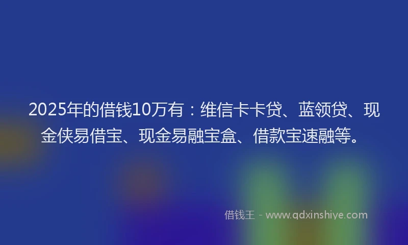 2025年的借钱10万有：维信卡卡贷、蓝领贷、现金侠易借宝、现金易融宝盒、借款宝速融等。