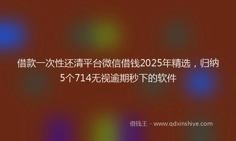 借款一次性还清平台微信借钱2025年精选，归纳5个714无视逾期秒下的软件