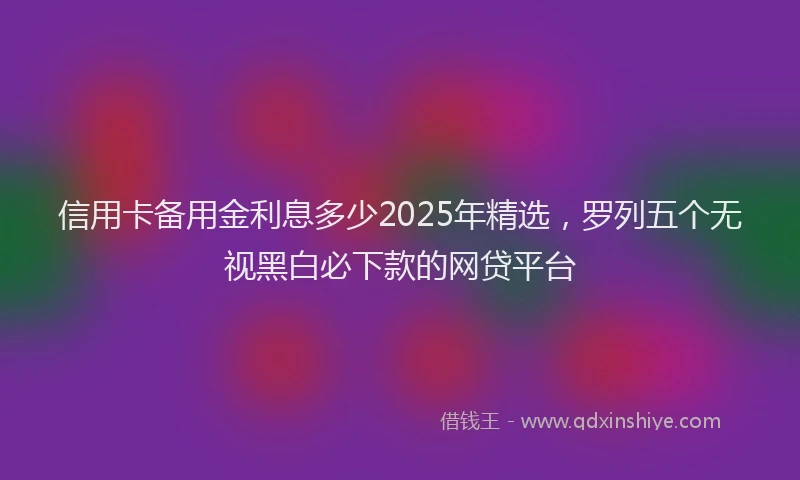 信用卡备用金利息多少2025年精选，罗列五个无视黑白必下款的网贷平台