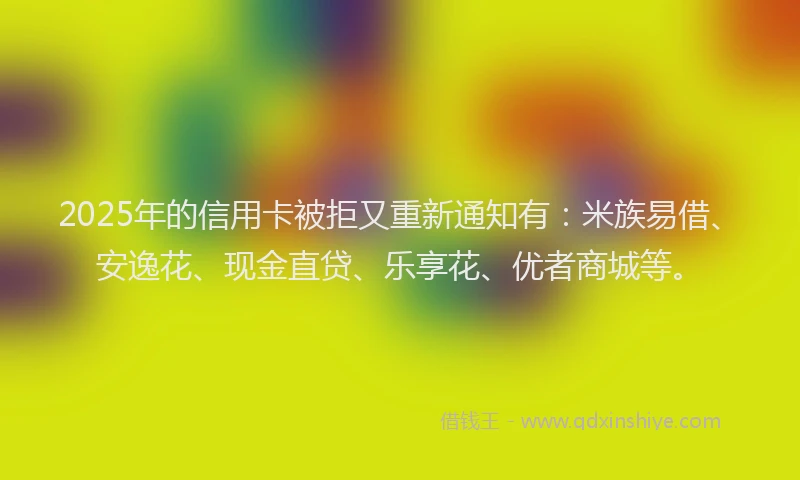 2025年的信用卡被拒又重新通知有：米族易借、安逸花、现金直贷、乐享花、优者商城等。