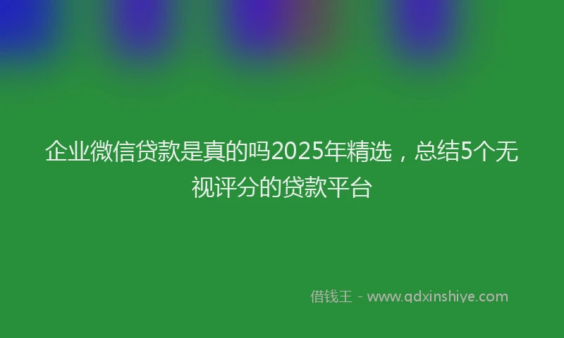 企业微信贷款是真的吗2025年精选，总结5个无视评分的贷款平台