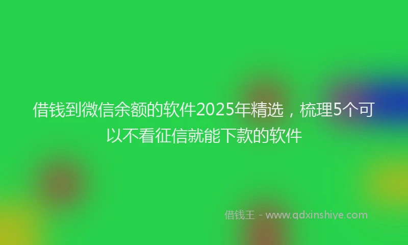 借钱到微信余额的软件2025年精选，梳理5个可以不看征信就能下款的软件