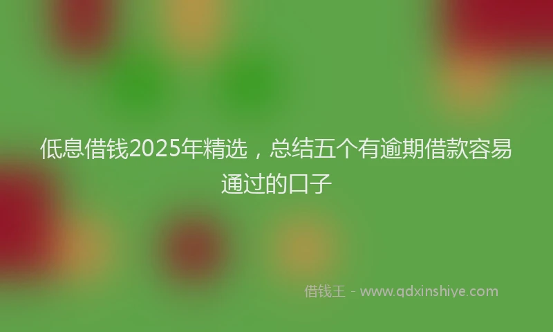 低息借钱2025年精选，总结五个有逾期借款容易通过的口子