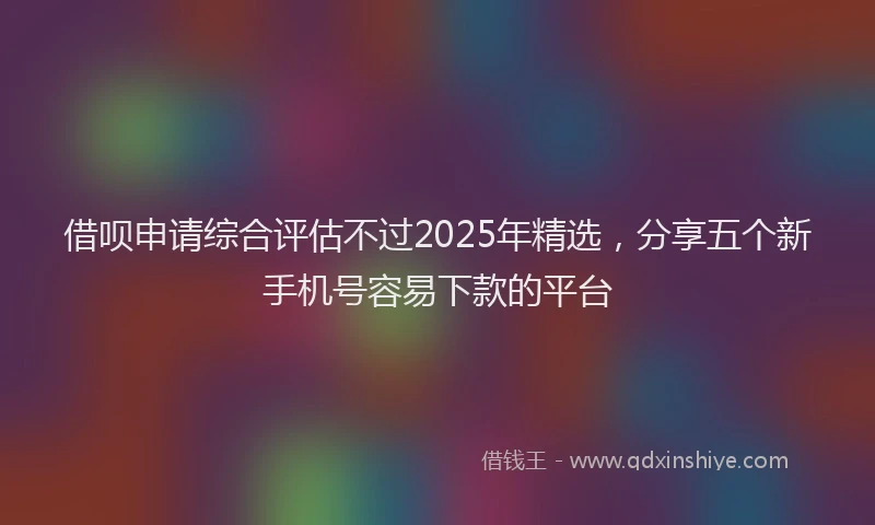 借呗申请综合评估不过2025年精选，分享五个新手机号容易下款的平台