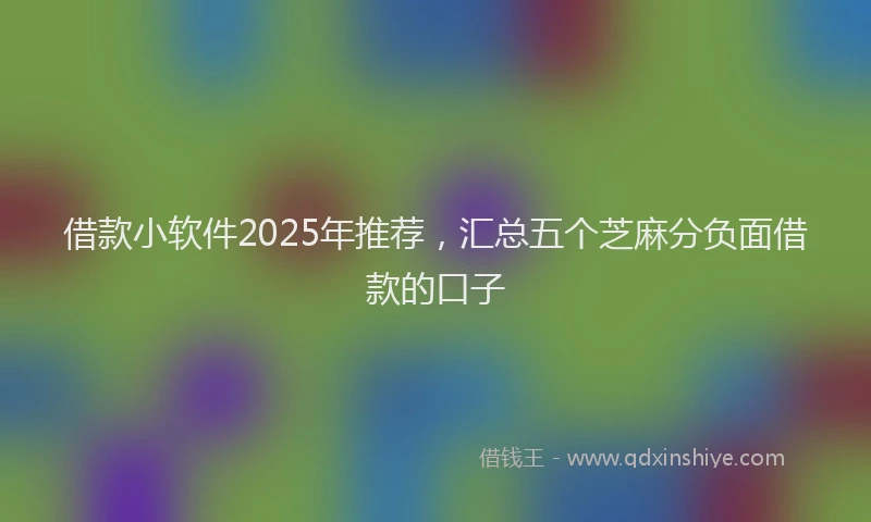 借款小软件2025年推荐，汇总五个芝麻分负面借款的口子