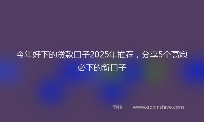 今年好下的贷款口子2025年推荐，分享5个高炮必下的新口子