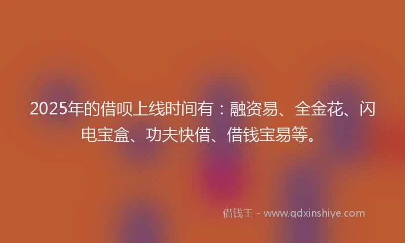 2025年的借呗上线时间有：融资易、全金花、闪电宝盒、功夫快借、借钱宝易等。