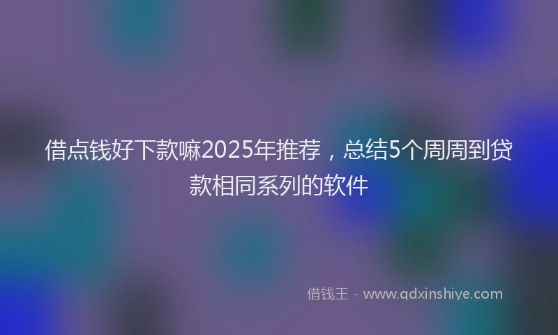 借点钱好下款嘛2025年推荐，总结5个周周到贷款相同系列的软件