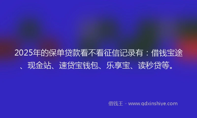 2025年的保单贷款看不看征信记录有：借钱宝途、现金站、速贷宝钱包、乐享宝、读秒贷等。