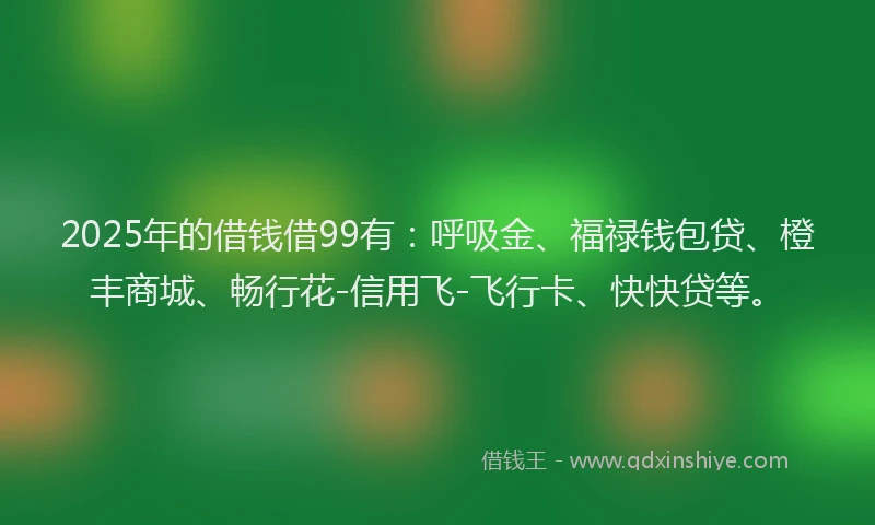 2025年的借钱借99有：呼吸金、福禄钱包贷、橙丰商城、畅行花-信用飞-飞行卡、快快贷等。