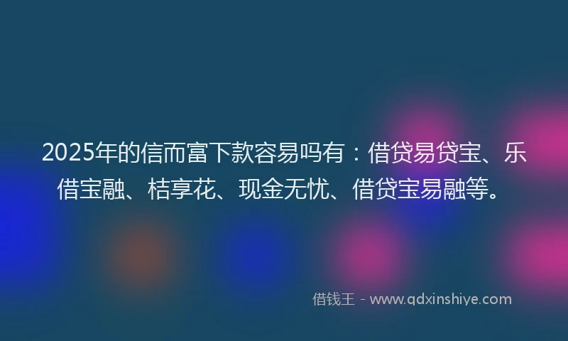 2025年的信而富下款容易吗有：借贷易贷宝、乐借宝融、桔享花、现金无忧、借贷宝易融等。