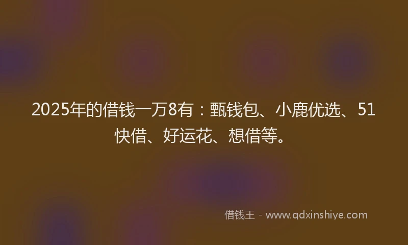 2025年的借钱一万8有：甄钱包、小鹿优选、51快借、好运花、想借等。