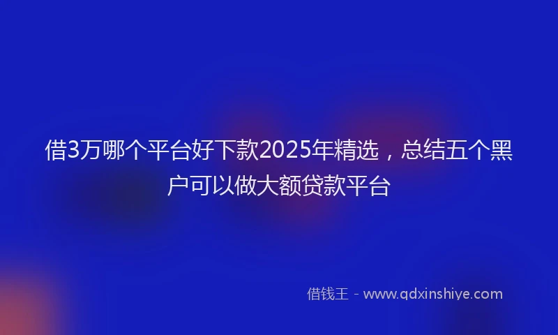 借3万哪个平台好下款2025年精选，总结五个黑户可以做大额贷款平台
