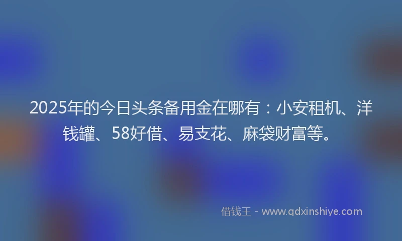 2025年的今日头条备用金在哪有：小安租机、洋钱罐、58好借、易支花、麻袋财富等。