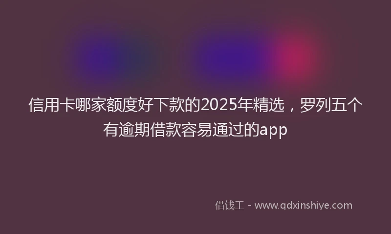 信用卡哪家额度好下款的2025年精选，罗列五个有逾期借款容易通过的app