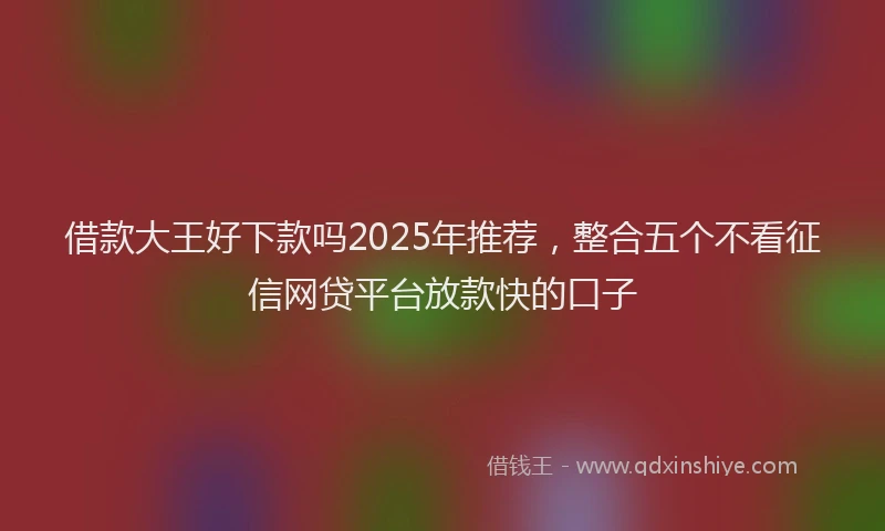 借款大王好下款吗2025年推荐，整合五个不看征信网贷平台放款快的口子