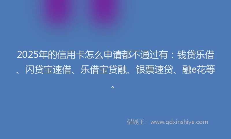 2025年的信用卡怎么申请都不通过有：钱贷乐借、闪贷宝速借、乐借宝贷融、银票速贷、融e花等。