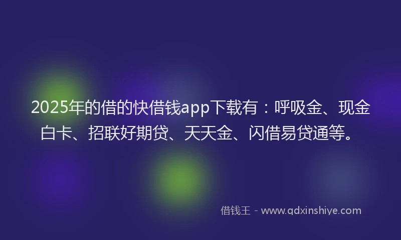 2025年的借的快借钱app下载有：呼吸金、现金白卡、招联好期贷、天天金、闪借易贷通等。