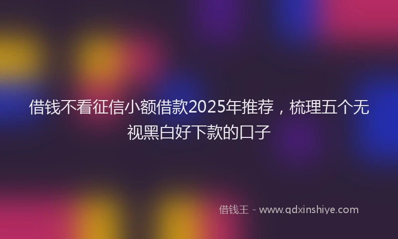 借钱不看征信小额借款2025年推荐，梳理五个无视黑白好下款的口子