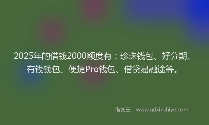 2025年的借钱2000额度有：珍珠钱包、好分期、有钱钱包、便捷Pro钱包、借贷易融途等。
