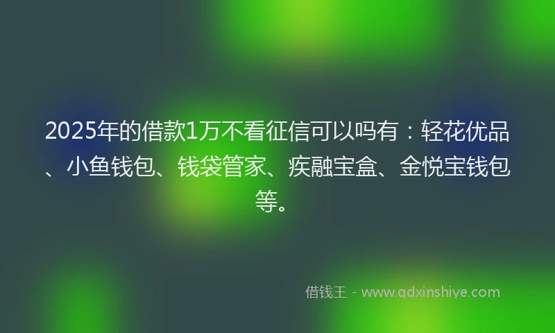 2025年的借款1万不看征信可以吗有：轻花优品、小鱼钱包、钱袋管家、疾融宝盒、金悦宝钱包等。