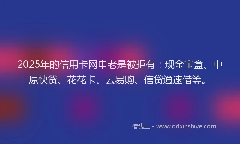 2025年的信用卡网申老是被拒有：现金宝盒、中原快贷、花花卡、云易购、信贷通速借等。