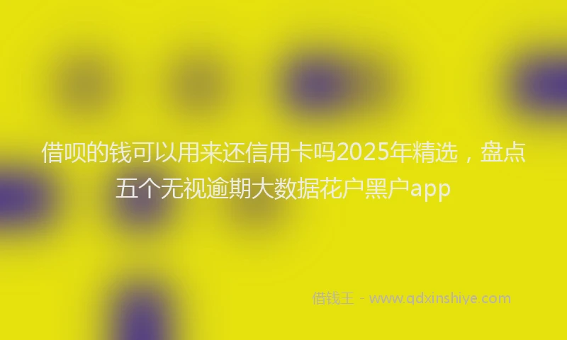 借呗的钱可以用来还信用卡吗2025年精选，盘点五个无视逾期大数据花户黑户app