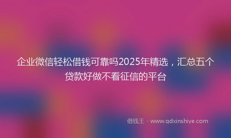 企业微信轻松借钱可靠吗2025年精选，汇总五个贷款好做不看征信的平台